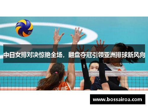 中日女排对决惊艳全场，翻盘夺冠引领亚洲排球新风向