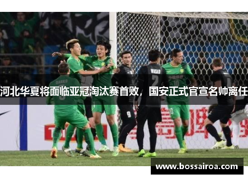 河北华夏将面临亚冠淘汰赛首败，国安正式官宣名帅离任