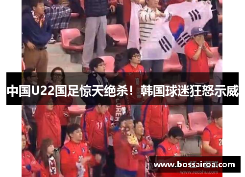 中国U22国足惊天绝杀！韩国球迷狂怒示威